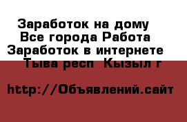 Заработок на дому! - Все города Работа » Заработок в интернете   . Тыва респ.,Кызыл г.